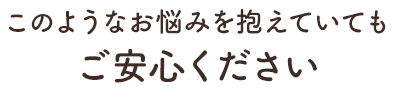 このようなお悩みをかかえていてもご安心ください